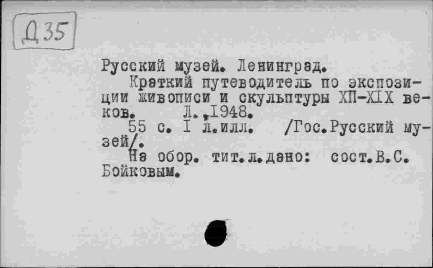 ﻿(ж
Русский музей* Ленинград*
Краткий путеводитель по экспозиции живописи и скульптуры ХП-ХІХ веков.	Л. ,1948.
55 с. I л.илл*	/Гос.Русский му-
зей/.
На обор. тит*л*дано: сост.В.С. Бойковым*